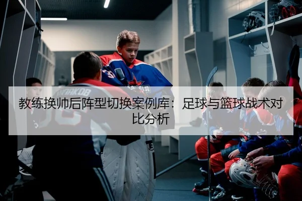 教练换帅后阵型切换案例库：足球与篮球战术对比分析